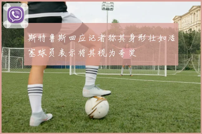 斯特鲁斯回应记者称其身形壮如活塞球员表示将其视为夸奖