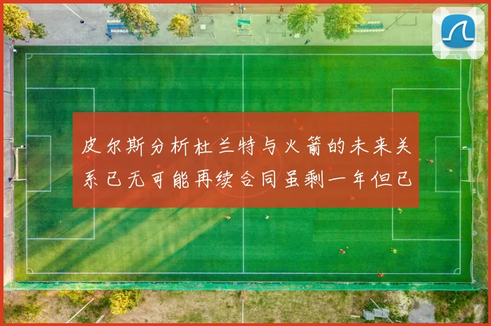皮尔斯分析杜兰特与火箭的未来关系已无可能再续合同虽剩一年但已破裂