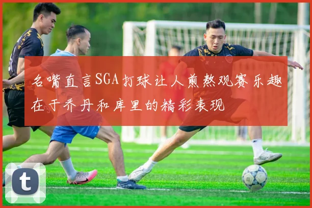 名嘴直言SGA打球让人煎熬观赛乐趣在于乔丹和库里的精彩表现