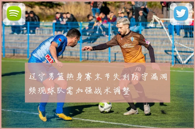 辽宁男篮热身赛末节失利防守漏洞频现球队需加强战术调整