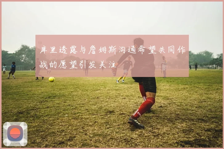 库里透露与詹姆斯沟通希望共同作战的愿望引发关注