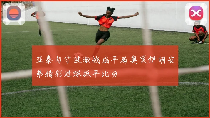 亚泰与宁波激战成平局奥莫伊胡安弗精彩进球扳平比分