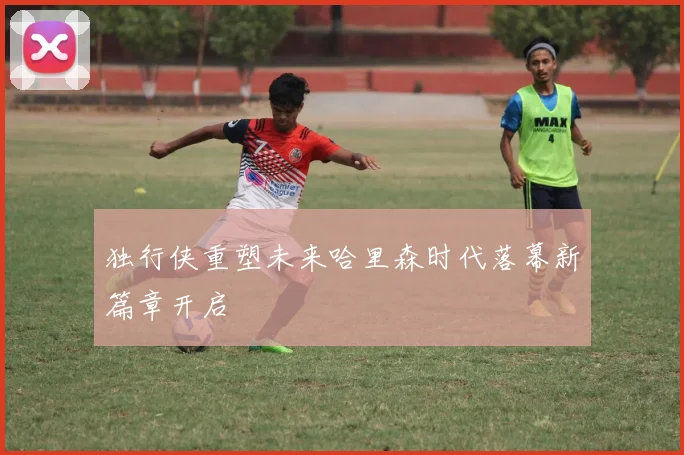 独行侠重塑未来哈里森时代落幕新篇章开启