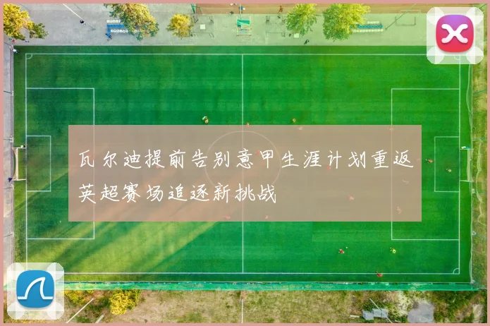 瓦尔迪提前告别意甲生涯计划重返英超赛场追逐新挑战