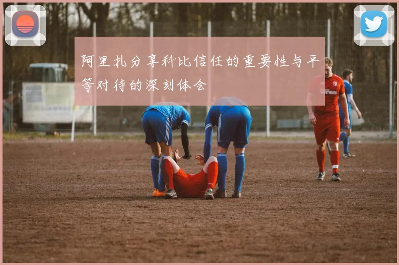 阿里扎分享科比信任的重要性与平等对待的深刻体会