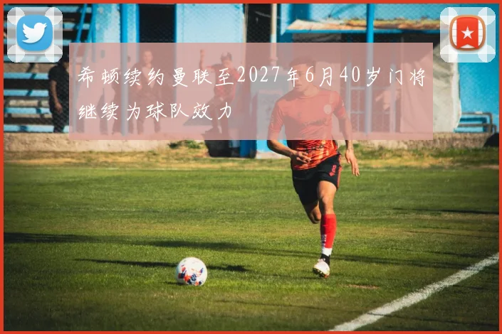 希顿续约曼联至2027年6月40岁门将继续为球队效力