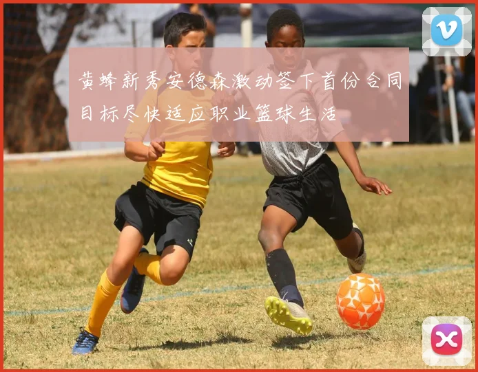 黄蜂新秀安德森激动签下首份合同目标尽快适应职业篮球生活