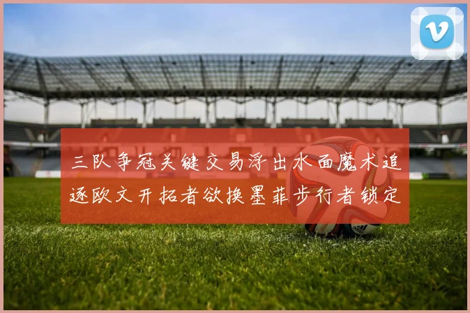 三队争冠关键交易浮出水面魔术追逐欧文开拓者欲换墨菲步行者锁定琼斯