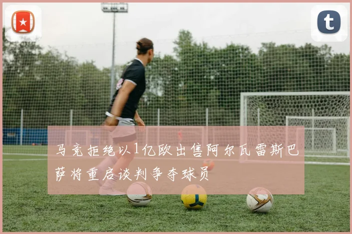 马竞拒绝以1亿欧出售阿尔瓦雷斯巴萨将重启谈判争夺球员