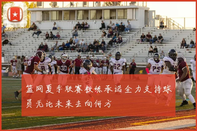 篮网夏季联赛教练承诺全力支持球员无论未来去向何方