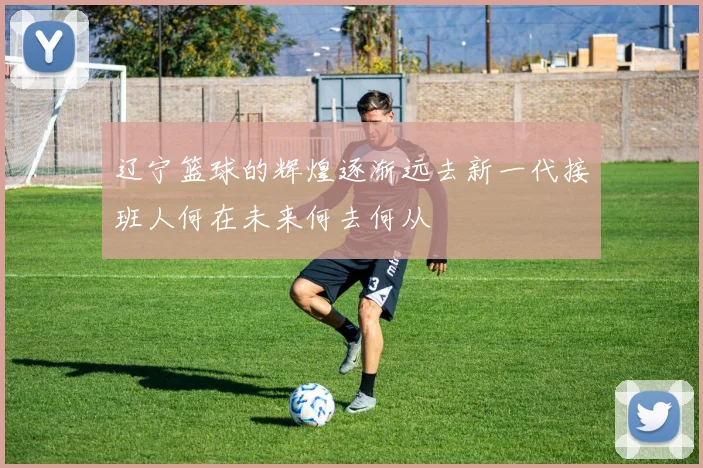 辽宁篮球的辉煌逐渐远去新一代接班人何在未来何去何从