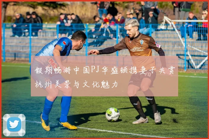 假期畅游中国PJ华盛顿携妻子共赏杭州美景与文化魅力