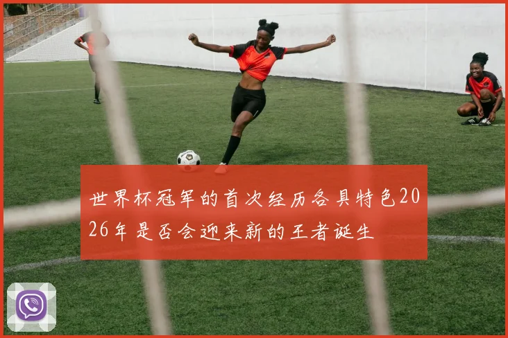 世界杯冠军的首次经历各具特色2026年是否会迎来新的王者诞生