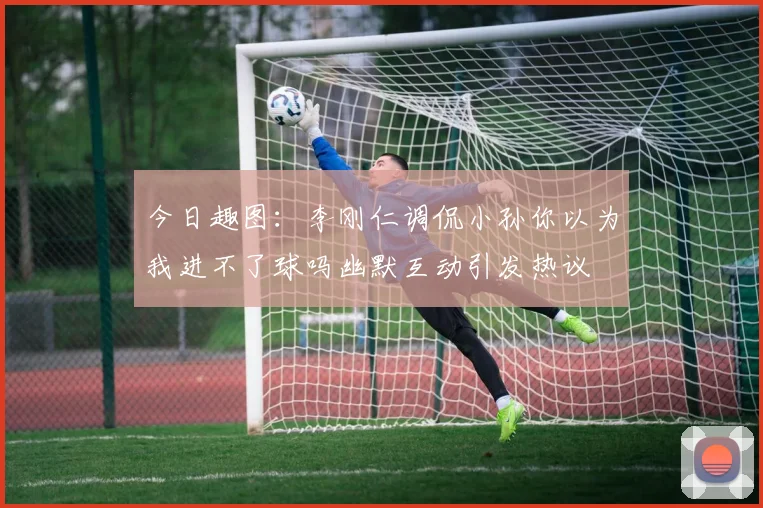 今日趣图：李刚仁调侃小孙你以为我进不了球吗幽默互动引发热议