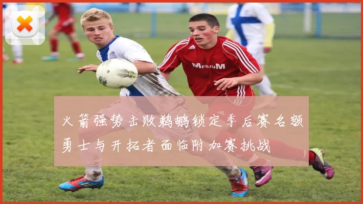 火箭强势击败鹈鹕锁定季后赛名额勇士与开拓者面临附加赛挑战