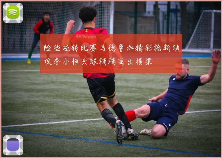 险些逆转比赛马德鲁加精彩抢断助攻李小恒头球稍稍高出横梁