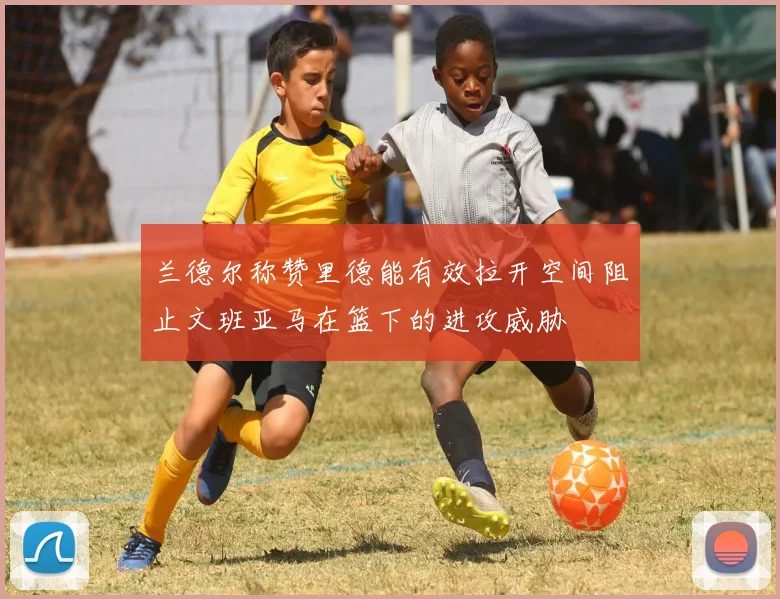 兰德尔称赞里德能有效拉开空间阻止文班亚马在篮下的进攻威胁