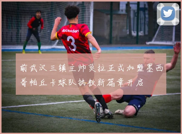 前武汉三镇主帅莫拉正式加盟墨西哥帕丘卡球队执教新篇章开启