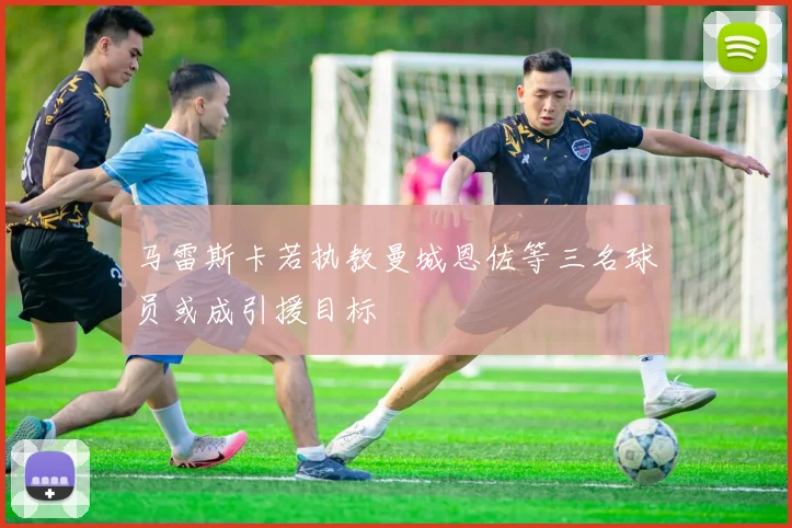 马雷斯卡若执教曼城恩佐等三名球员或成引援目标