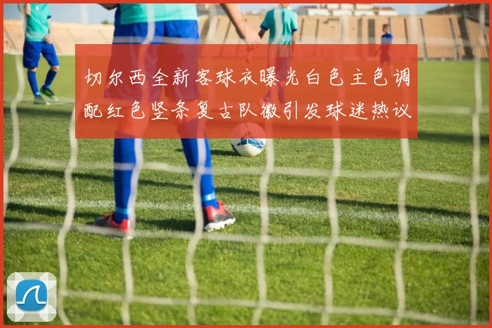 切尔西全新客球衣曝光白色主色调配红色竖条复古队徽引发球迷热议