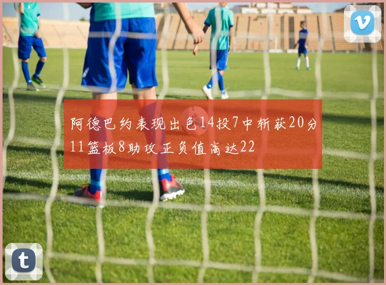 阿德巴约表现出色14投7中斩获20分11篮板8助攻正负值高达22